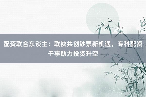 配资联合东谈主：联袂共创钞票新机遇，专科配资干事助力投资升空
