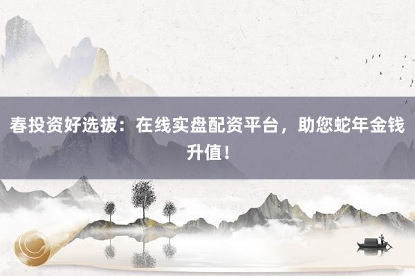 春投资好选拔：在线实盘配资平台，助您蛇年金钱升值！