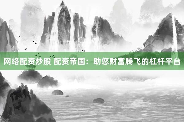 网络配资炒股 配资帝国：助您财富腾飞的杠杆平台