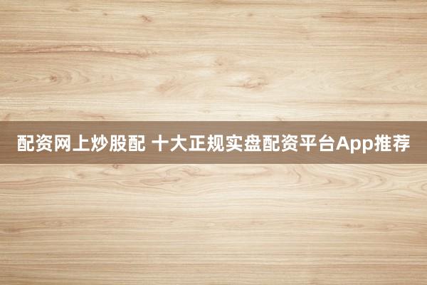 配资网上炒股配 十大正规实盘配资平台App推荐
