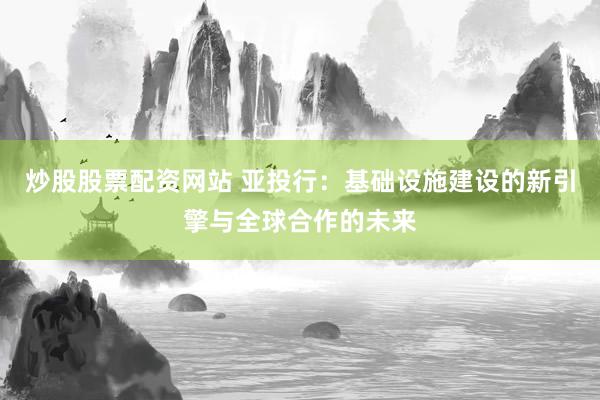炒股股票配资网站 亚投行：基础设施建设的新引擎与全球合作的未来