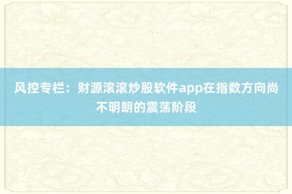 风控专栏：财源滚滚炒股软件app在指数方向尚不明朗的震荡阶段
