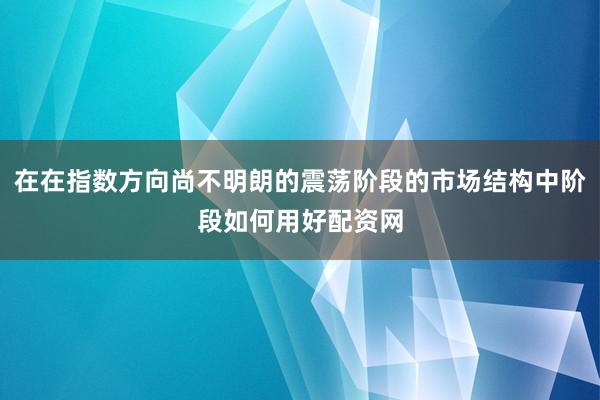 在在指数方向尚不明朗的震荡阶段的市场结构中阶段如何用好配资网