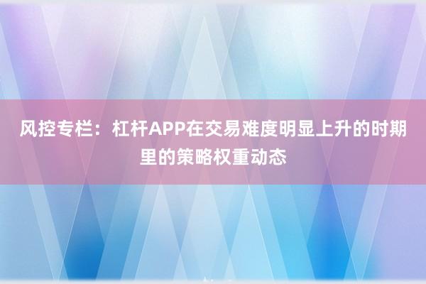 风控专栏：杠杆APP在交易难度明显上升的时期里的策略权重动态