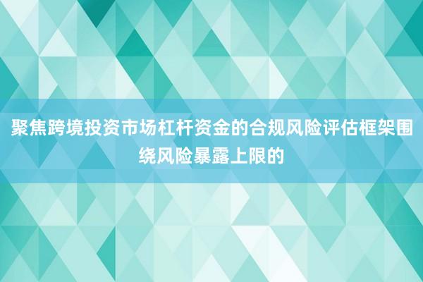聚焦跨境投资市场杠杆资金的合规风险评估框架围绕风险暴露上限的