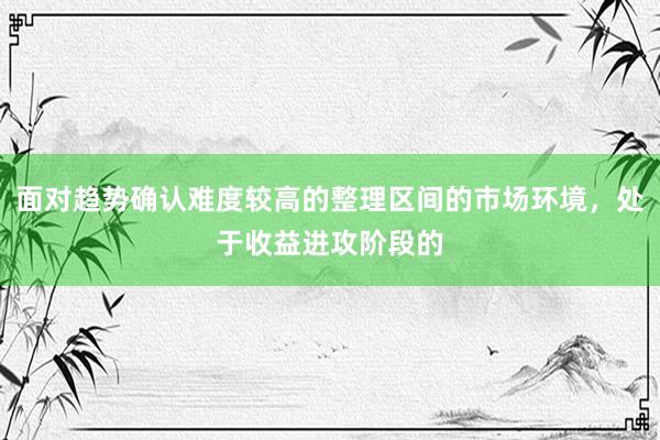 面对趋势确认难度较高的整理区间的市场环境，处于收益进攻阶段的