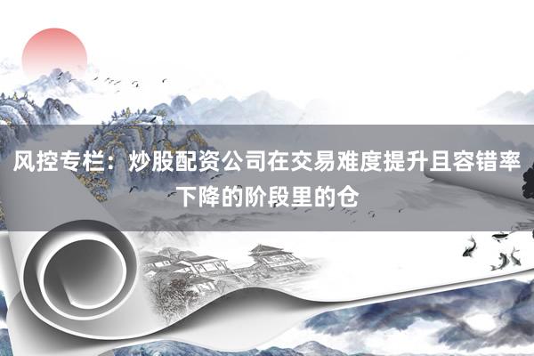风控专栏：炒股配资公司在交易难度提升且容错率下降的阶段里的仓