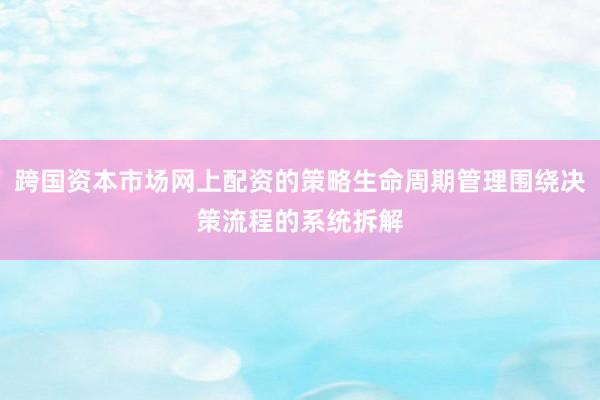 跨国资本市场网上配资的策略生命周期管理围绕决策流程的系统拆解