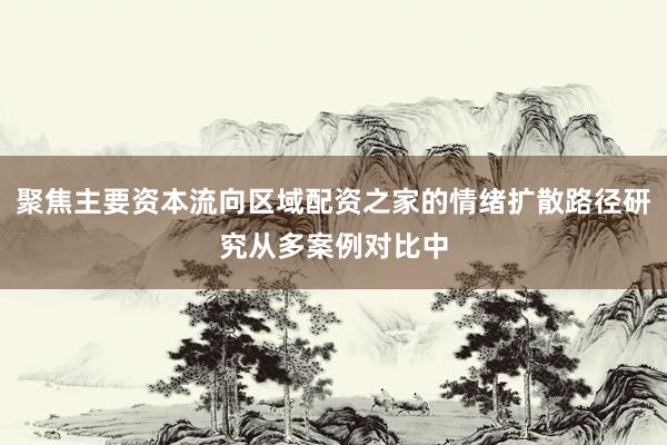 聚焦主要资本流向区域配资之家的情绪扩散路径研究从多案例对比中