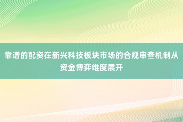靠谱的配资在新兴科技板块市场的合规审查机制从资金博弈维度展开