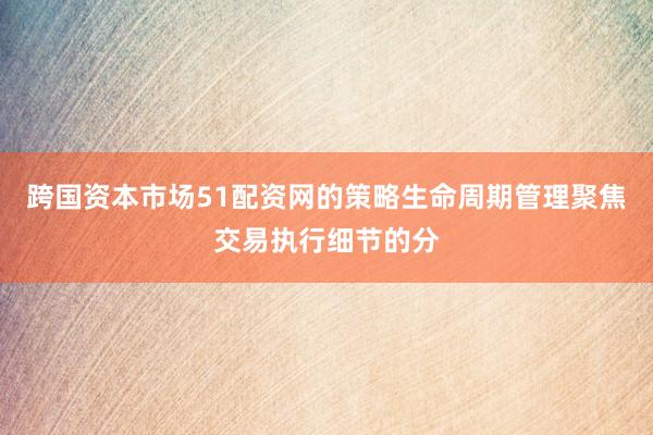 跨国资本市场51配资网的策略生命周期管理聚焦交易执行细节的分