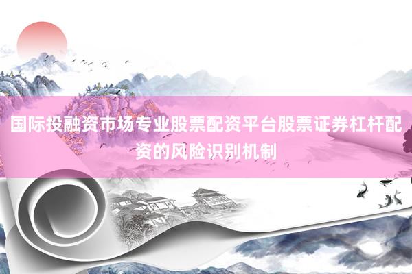 国际投融资市场专业股票配资平台股票证券杠杆配资的风险识别机制