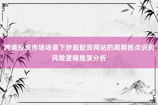 跨境投资市场场景下炒股配资网站的周期拐点识别风险逻辑推演分析