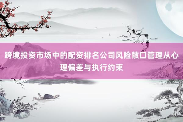跨境投资市场中的配资排名公司风险敞口管理从心理偏差与执行约束
