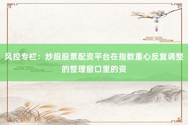 风控专栏：炒股股票配资平台在指数重心反复调整的整理窗口里的资