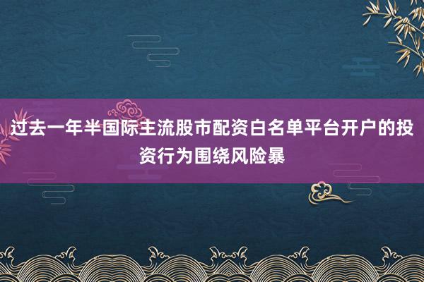 过去一年半国际主流股市配资白名单平台开户的投资行为围绕风险暴