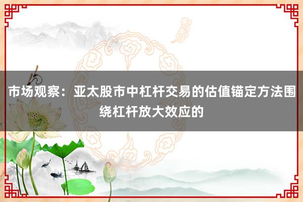 市场观察：亚太股市中杠杆交易的估值锚定方法围绕杠杆放大效应的