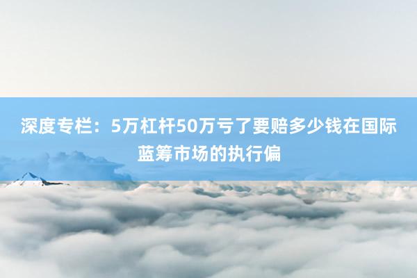 深度专栏：5万杠杆50万亏了要赔多少钱在国际蓝筹市场的执行偏