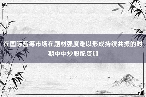在国际蓝筹市场在题材强度难以形成持续共振的时期中中炒股配资加
