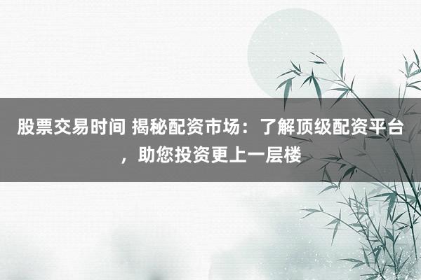 股票交易时间 揭秘配资市场：了解顶级配资平台，助您投资更上一层楼