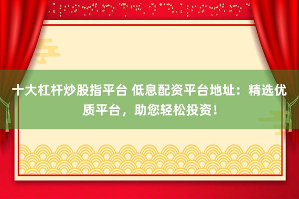 十大杠杆炒股指平台 低息配资平台地址：精选优质平台，助您轻松投资！