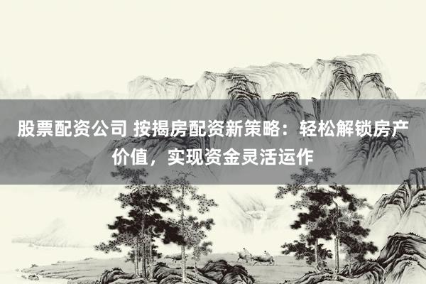 股票配资公司 按揭房配资新策略：轻松解锁房产价值，实现资金灵活运作