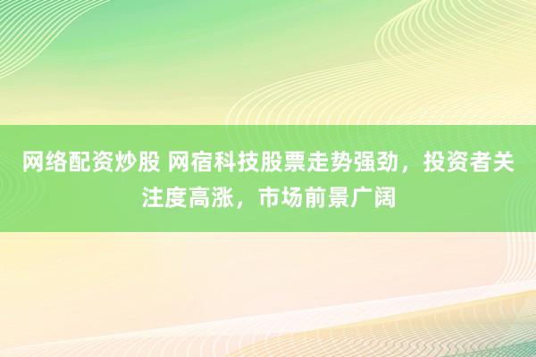 网络配资炒股 网宿科技股票走势强劲，投资者关注度高涨，市场前景广阔