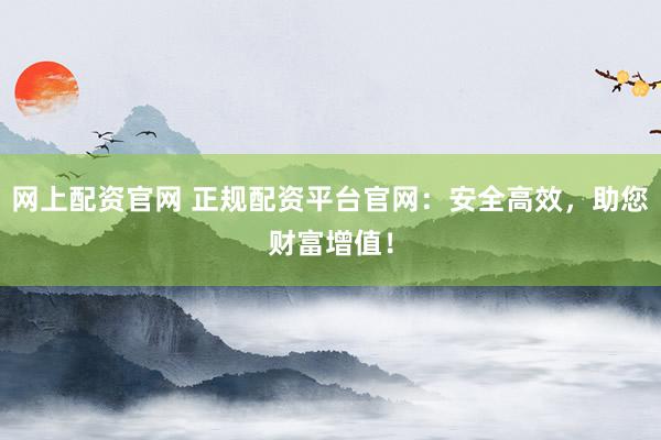 网上配资官网 正规配资平台官网：安全高效，助您财富增值！
