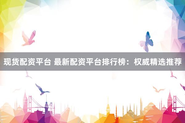 现货配资平台 最新配资平台排行榜：权威精选推荐