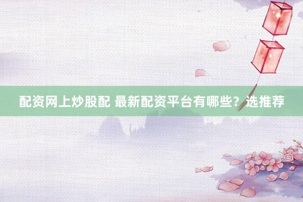 配资网上炒股配 最新配资平台有哪些？选推荐