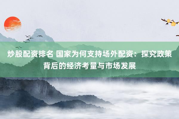 炒股配资排名 国家为何支持场外配资：探究政策背后的经济考量与市场发展