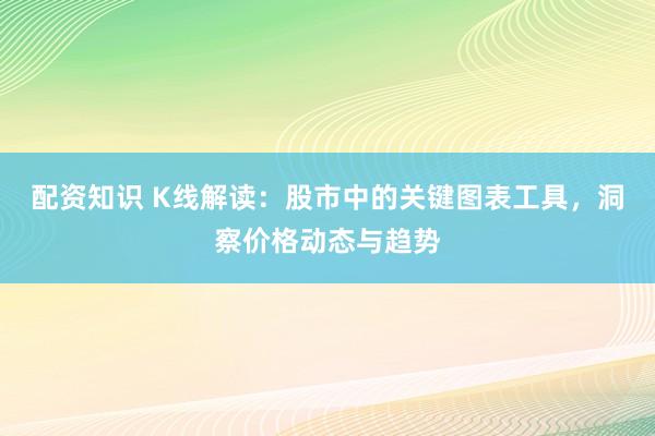 配资知识 K线解读：股市中的关键图表工具，洞察价格动态与趋势