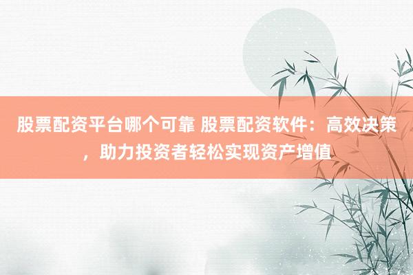 股票配资平台哪个可靠 股票配资软件：高效决策，助力投资者轻松实现资产增值
