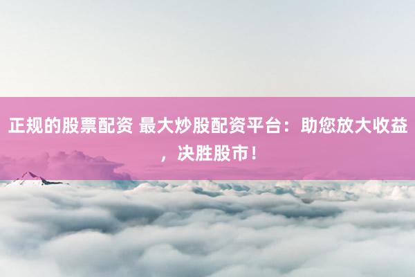 正规的股票配资 最大炒股配资平台：助您放大收益，决胜股市！