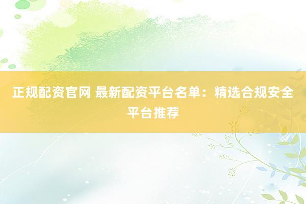 正规配资官网 最新配资平台名单：精选合规安全平台推荐