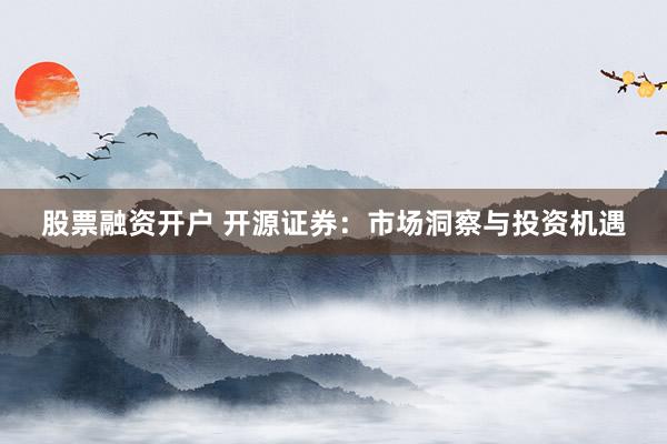 股票融资开户 开源证券：市场洞察与投资机遇