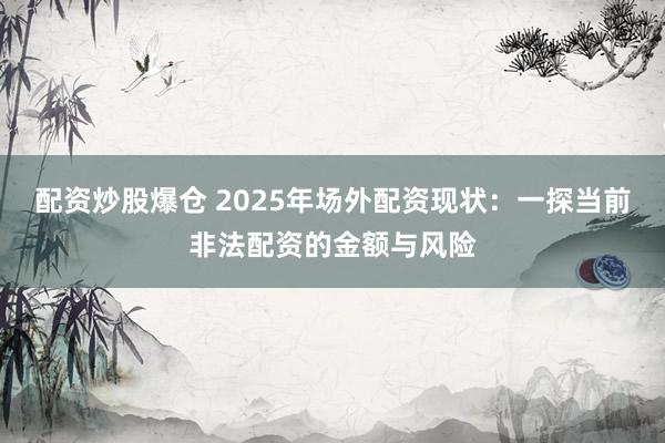 配资炒股爆仓 2025年场外配资现状：一探当前非法配资的金额与风险