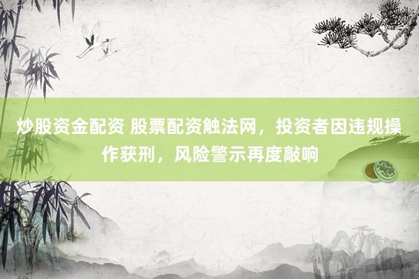 炒股资金配资 股票配资触法网，投资者因违规操作获刑，风险警示再度敲响