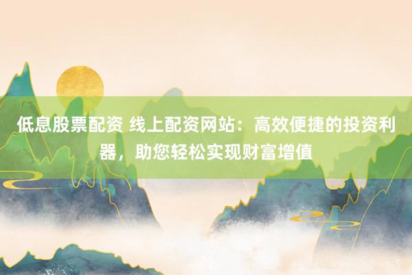 低息股票配资 线上配资网站：高效便捷的投资利器，助您轻松实现财富增值