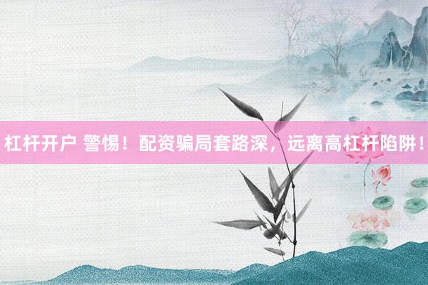 杠杆开户 警惕！配资骗局套路深，远离高杠杆陷阱！