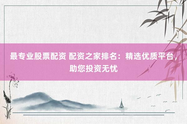 最专业股票配资 配资之家排名：精选优质平台，助您投资无忧