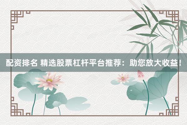 配资排名 精选股票杠杆平台推荐：助您放大收益！