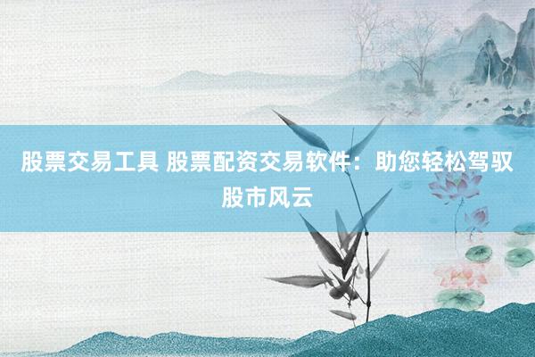股票交易工具 股票配资交易软件：助您轻松驾驭股市风云