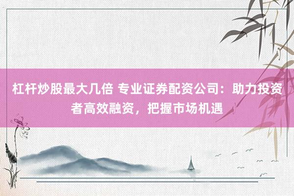 杠杆炒股最大几倍 专业证券配资公司：助力投资者高效融资，把握市场机遇
