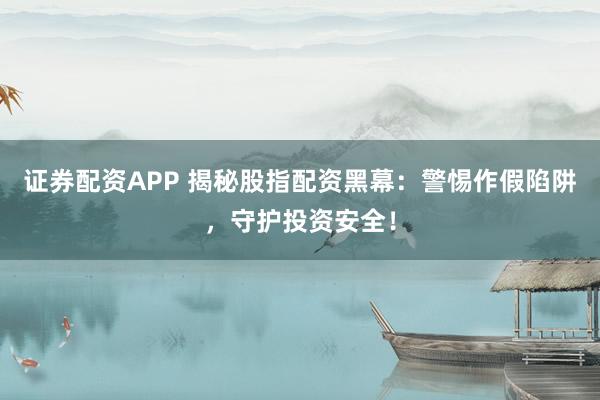 证券配资APP 揭秘股指配资黑幕：警惕作假陷阱，守护投资安全！