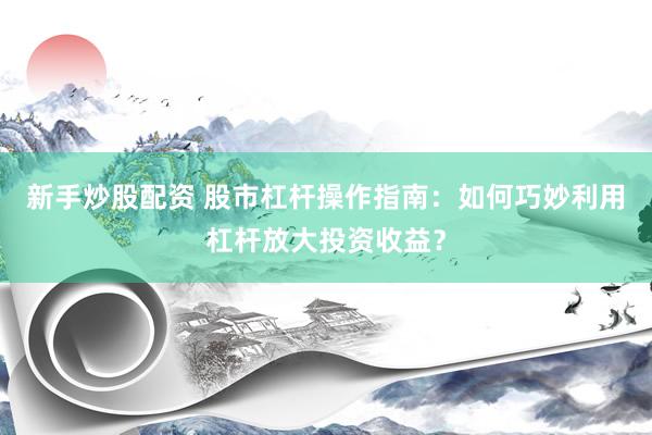新手炒股配资 股市杠杆操作指南：如何巧妙利用杠杆放大投资收益？
