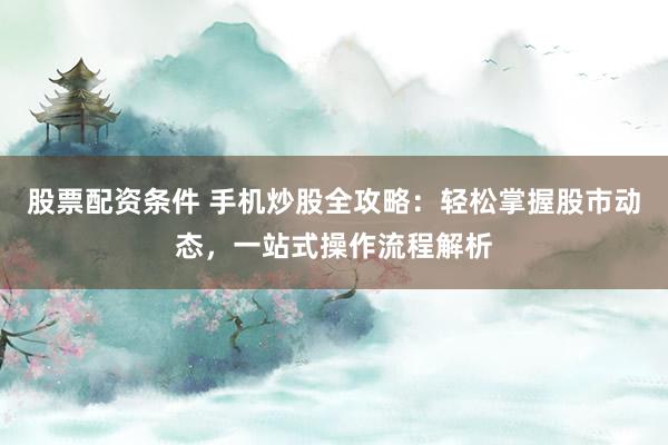 股票配资条件 手机炒股全攻略：轻松掌握股市动态，一站式操作流程解析