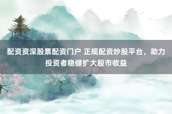 配资资深股票配资门户 正规配资炒股平台，助力投资者稳健扩大股市收益