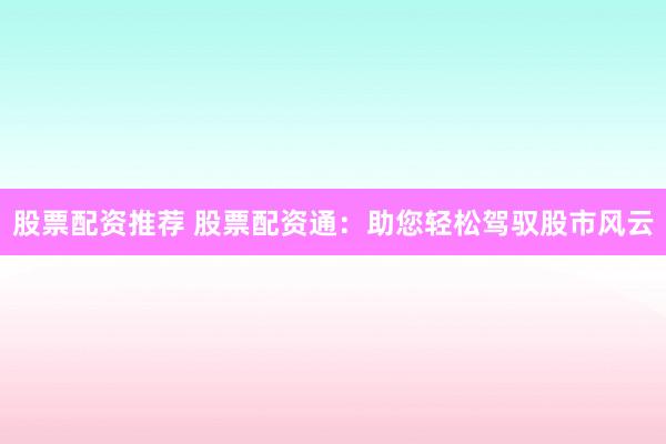 股票配资推荐 股票配资通：助您轻松驾驭股市风云