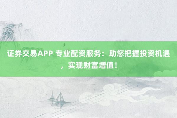 证券交易APP 专业配资服务：助您把握投资机遇，实现财富增值！